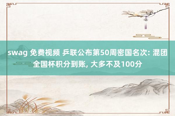 swag 免费视频 乒联公布第50周密国名次: 混团全国杯积分到账， 大多不及100分