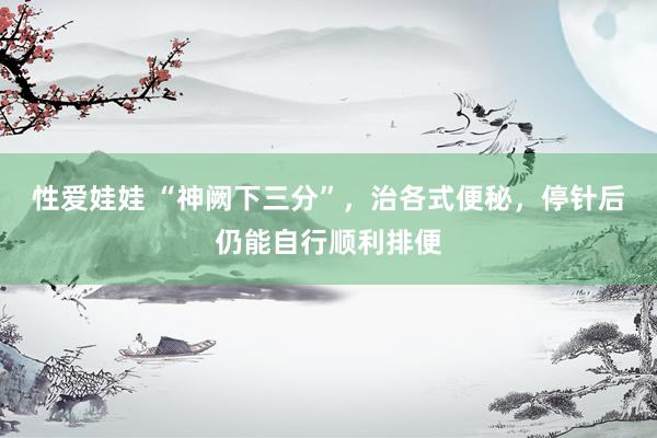 性爱娃娃 “神阙下三分”，治各式便秘，停针后仍能自行顺利排便