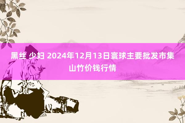 黑丝 少妇 2024年12月13日寰球主要批发市集山竹价钱行情