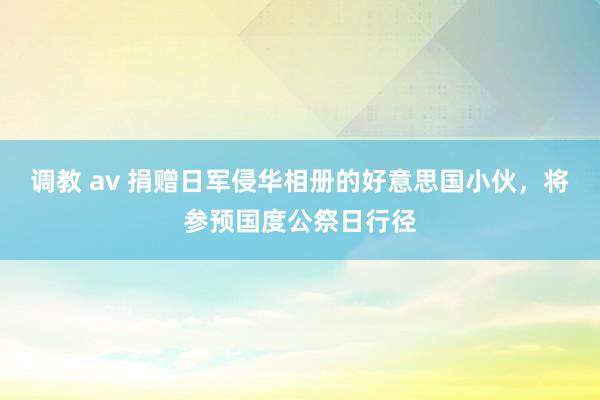 调教 av 捐赠日军侵华相册的好意思国小伙，将参预国度公祭日行径
