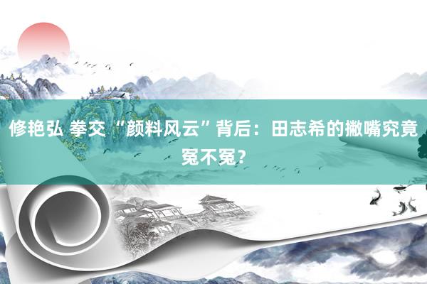 修艳弘 拳交 “颜料风云”背后：田志希的撇嘴究竟冤不冤？