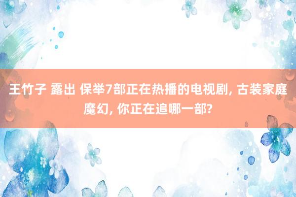 王竹子 露出 保举7部正在热播的电视剧， 古装家庭魔幻， 你正在追哪一部?