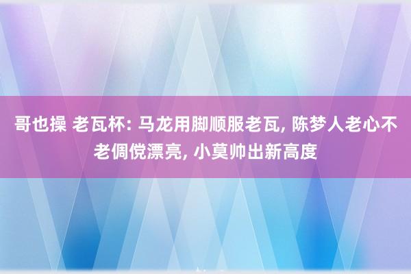 哥也操 老瓦杯: 马龙用脚顺服老瓦， 陈梦人老心不老倜傥漂亮， 小莫帅出新高度