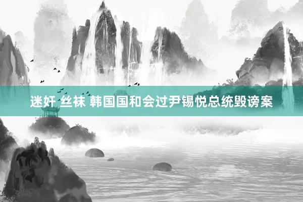 迷奸 丝袜 韩国国和会过尹锡悦总统毁谤案