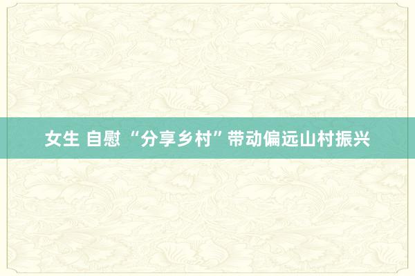 女生 自慰 “分享乡村”带动偏远山村振兴