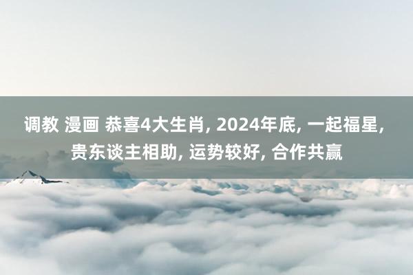 调教 漫画 恭喜4大生肖， 2024年底， 一起福星， 贵东谈主相助， 运势较好， 合作共赢