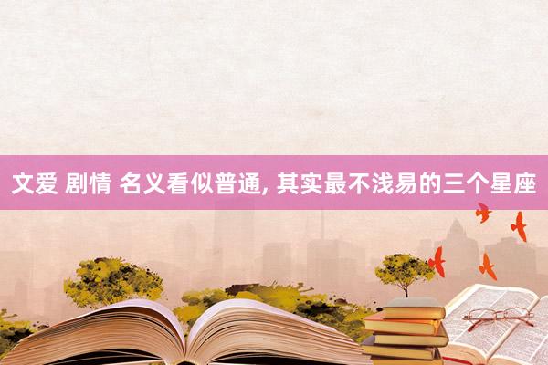 文爱 剧情 名义看似普通， 其实最不浅易的三个星座