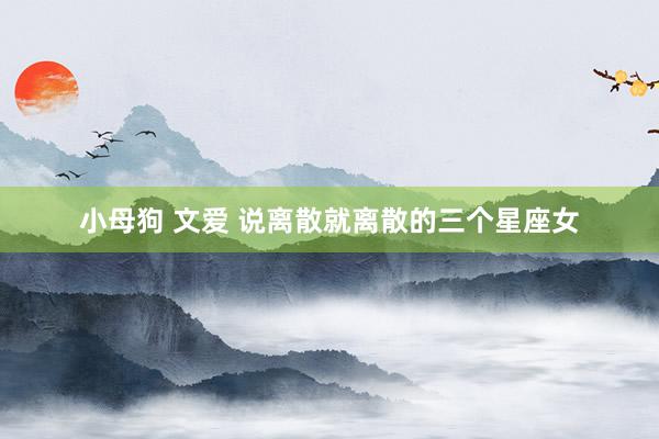 小母狗 文爱 说离散就离散的三个星座女