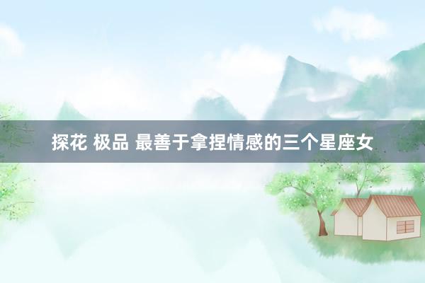 探花 极品 最善于拿捏情感的三个星座女