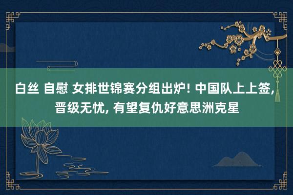 白丝 自慰 女排世锦赛分组出炉! 中国队上上签， 晋级无忧， 有望复仇好意思洲克星