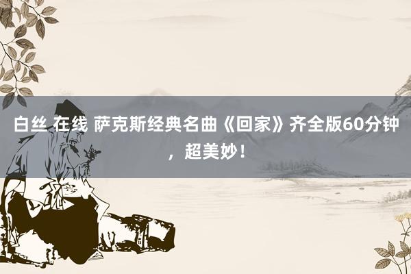 白丝 在线 萨克斯经典名曲《回家》齐全版60分钟，超美妙！