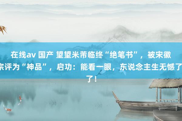 在线av 国产 望望米芾临终“绝笔书”，被宋徽宗评为“神品”，启功：能看一眼，东说念主生无憾了！