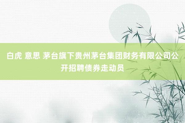 白虎 意思 茅台旗下贵州茅台集团财务有限公司公开招聘债券走动员
