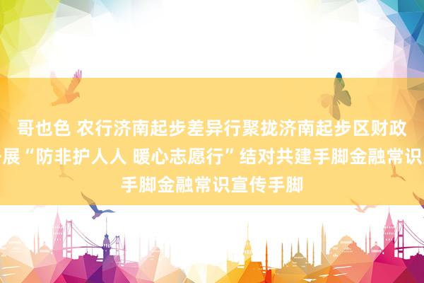 哥也色 农行济南起步差异行聚拢济南起步区财政金融部开展“防非护人人 暖心志愿行”结对共建手脚金融常识宣传手脚