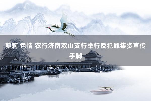萝莉 色情 农行济南双山支行举行反犯罪集资宣传手脚