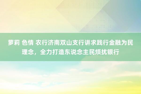 萝莉 色情 农行济南双山支行讲求践行金融为民理念，全力打造东说念主民烦扰银行