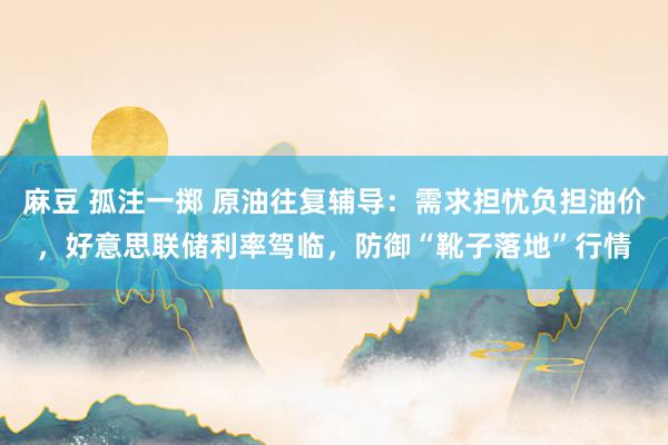 麻豆 孤注一掷 原油往复辅导：需求担忧负担油价，好意思联储利率驾临，防御“靴子落地”行情