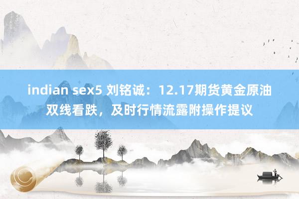 indian sex5 刘铭诚：12.17期货黄金原油双线看跌，及时行情流露附操作提议