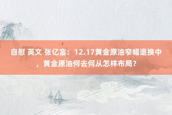 自慰 英文 张亿富：12.17黄金原油窄幅退换中，黄金原油何去何从怎样布局？