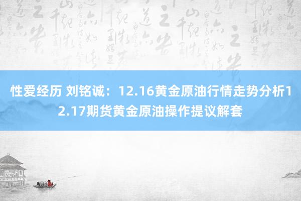 性爱经历 刘铭诚：12.16黄金原油行情走势分析12.17期货黄金原油操作提议解套