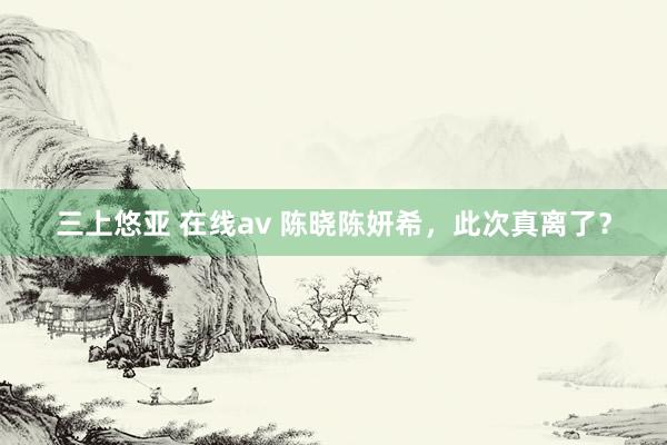 三上悠亚 在线av 陈晓陈妍希，此次真离了？
