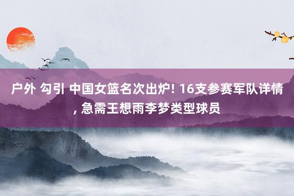 户外 勾引 中国女篮名次出炉! 16支参赛军队详情， 急需王想雨李梦类型球员
