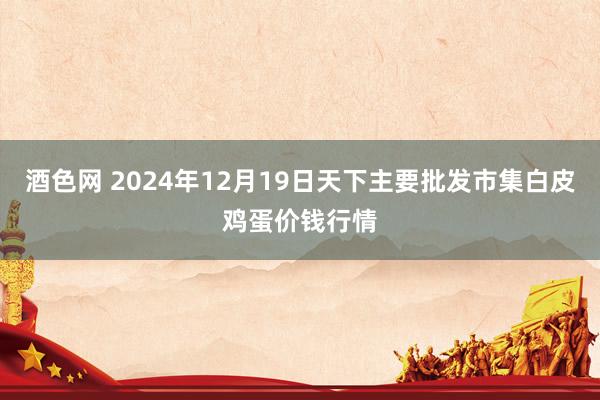 酒色网 2024年12月19日天下主要批发市集白皮鸡蛋价钱行情