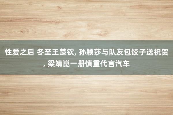 性爱之后 冬至王楚钦， 孙颖莎与队友包饺子送祝贺， 梁靖崑一册慎重代言汽车