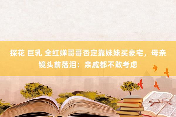 探花 巨乳 全红婵哥哥否定靠妹妹买豪宅，母亲镜头前落泪：亲戚都不敢考虑