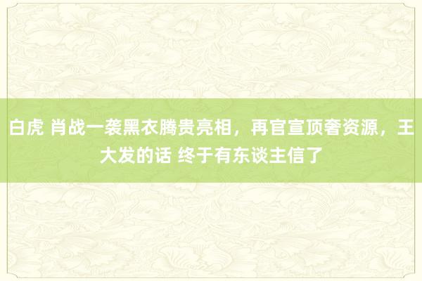 白虎 肖战一袭黑衣腾贵亮相，再官宣顶奢资源，王大发的话 终于有东谈主信了