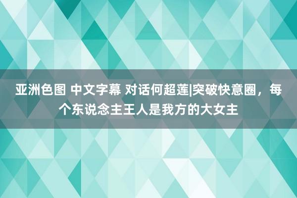 亚洲色图 中文字幕 对话何超莲|突破快意圈，每个东说念主王人是我方的大女主