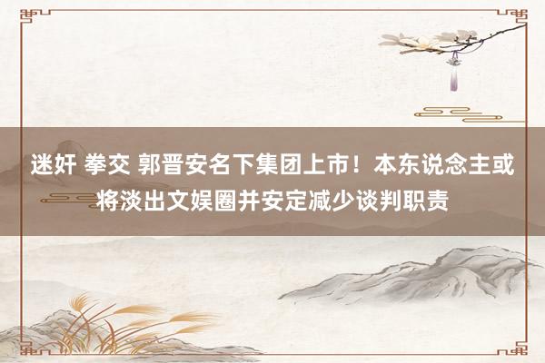 迷奸 拳交 郭晋安名下集团上市!本东说念主或将淡出文娱圈并安定减少谈判职责