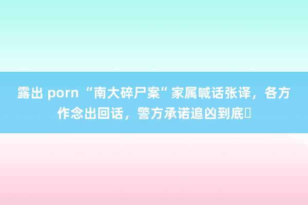 露出 porn “南大碎尸案”家属喊话张译，各方作念出回话，警方承诺追凶到底​