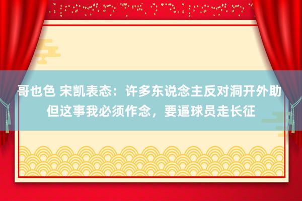 哥也色 宋凯表态：许多东说念主反对洞开外助 但这事我必须作念，要逼球员走长征