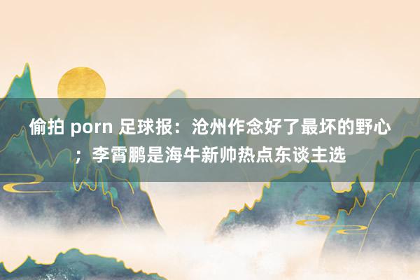 偷拍 porn 足球报：沧州作念好了最坏的野心；李霄鹏是海牛新帅热点东谈主选