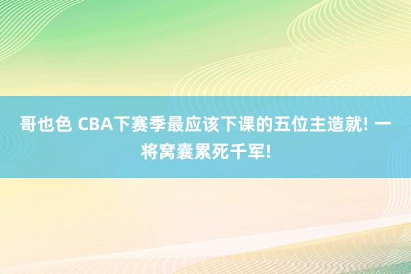哥也色 CBA下赛季最应该下课的五位主造就! 一将窝囊累死千军!