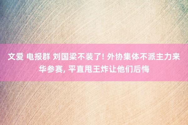 文爱 电报群 刘国梁不装了! 外协集体不派主力来华参赛， 平直甩王炸让他们后悔