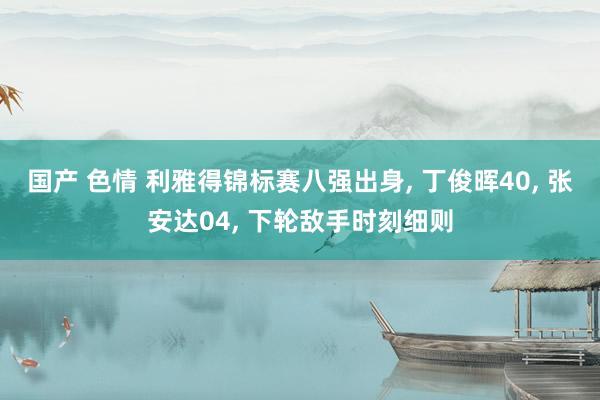 国产 色情 利雅得锦标赛八强出身， 丁俊晖40， 张安达04， 下轮敌手时刻细则