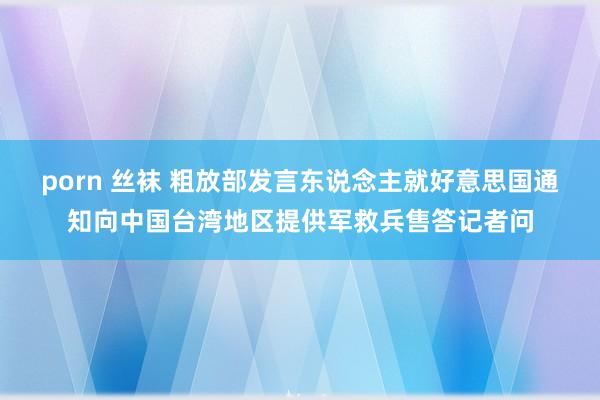 porn 丝袜 粗放部发言东说念主就好意思国通知向中国台湾地区提供军救兵售答记者问