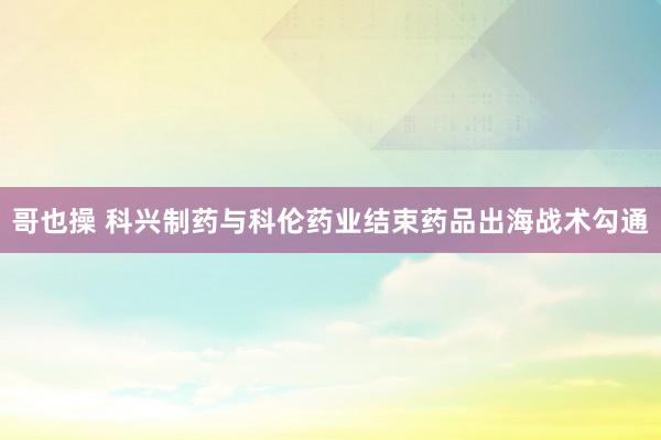 哥也操 科兴制药与科伦药业结束药品出海战术勾通