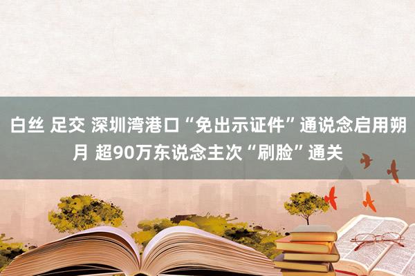 白丝 足交 深圳湾港口“免出示证件”通说念启用朔月 超90万东说念主次“刷脸”通关