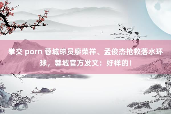 拳交 porn 蓉城球员廖荣祥、孟俊杰抢救落水环球，蓉城官方发文：好样的！