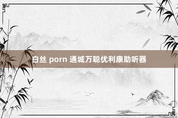 白丝 porn 通城万聪优利康助听器