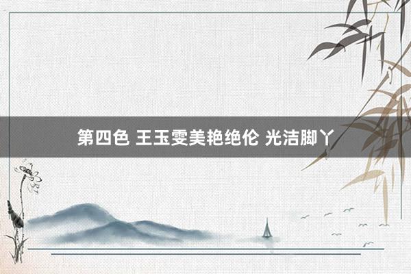 第四色 王玉雯美艳绝伦 光洁脚丫