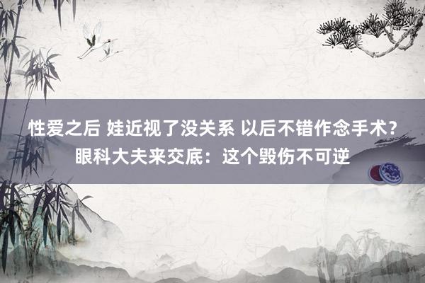 性爱之后 娃近视了没关系 以后不错作念手术？眼科大夫来交底：这个毁伤不可逆
