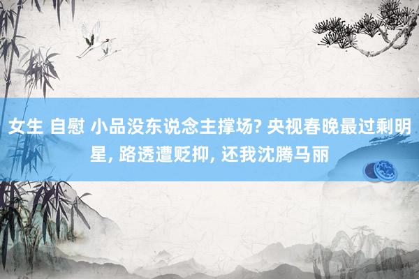 女生 自慰 小品没东说念主撑场? 央视春晚最过剩明星， 路透遭贬抑， 还我沈腾马丽