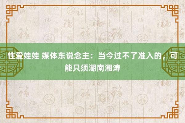 性爱娃娃 媒体东说念主:当今过不了准入的,可能只须湖南湘涛