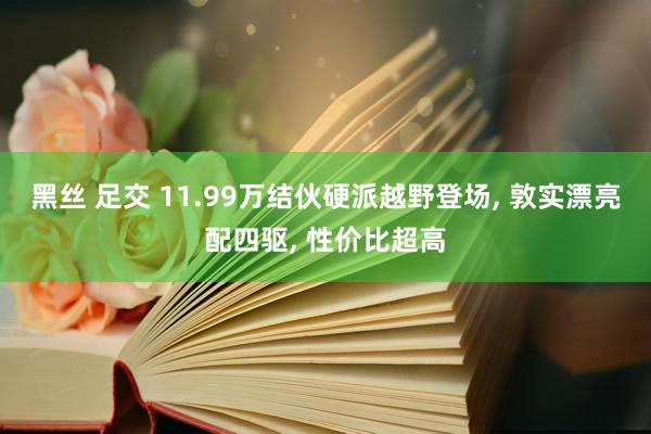 黑丝 足交 11.99万结伙硬派越野登场， 敦实漂亮配四驱， 性价比超高
