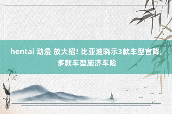 hentai 动漫 放大招! 比亚迪晓示3款车型官降， 多款车型施济车险