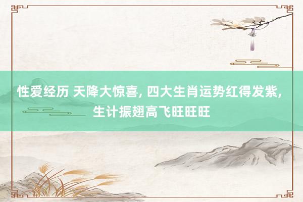 性爱经历 天降大惊喜， 四大生肖运势红得发紫， 生计振翅高飞旺旺旺
